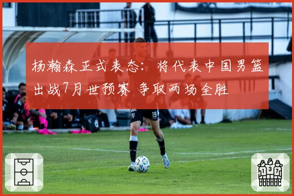 杨瀚森正式表态:将代表中国男篮出战7月世预赛 争取两场全胜
