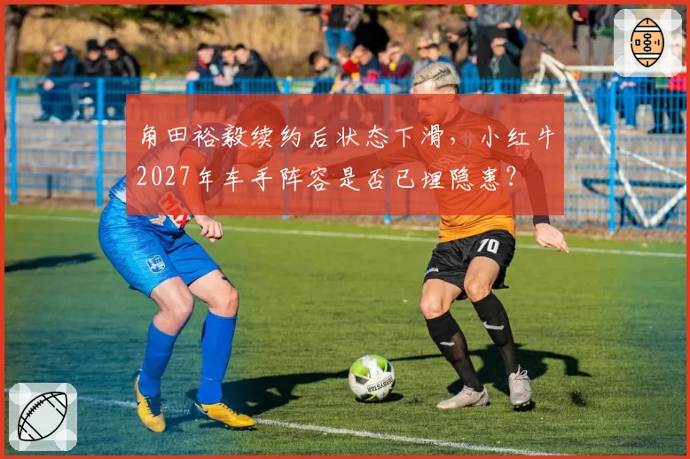 角田裕毅续约后状态下滑，小红牛2027年车手阵容是否已埋隐患？