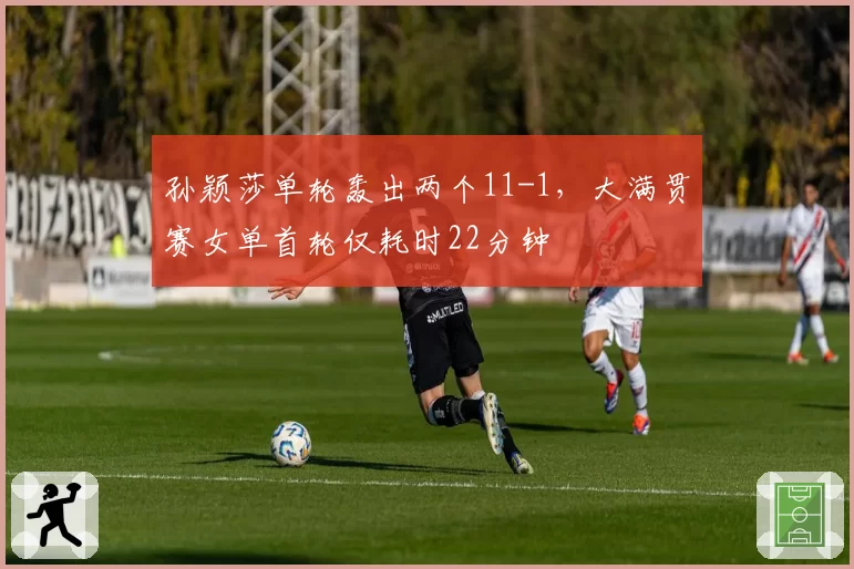 孙颖莎单轮轰出两个11-1，大满贯赛女单首轮仅耗时22分钟