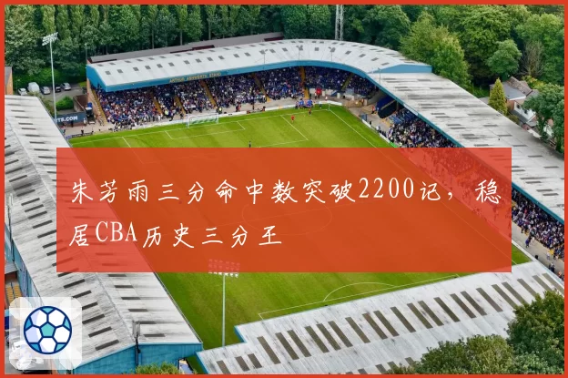 朱芳雨三分命中数突破2200记，稳居CBA历史三分王