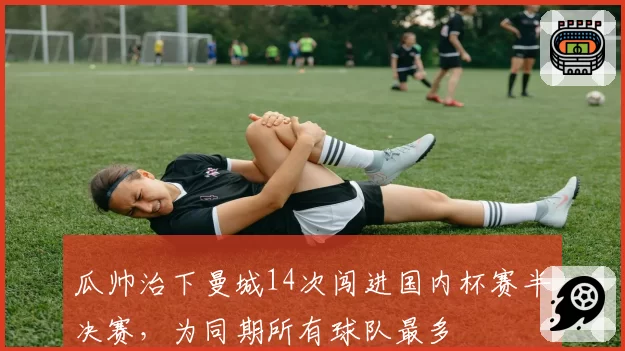 瓜帅治下曼城14次闯进国内杯赛半决赛,为同期所有球队最多